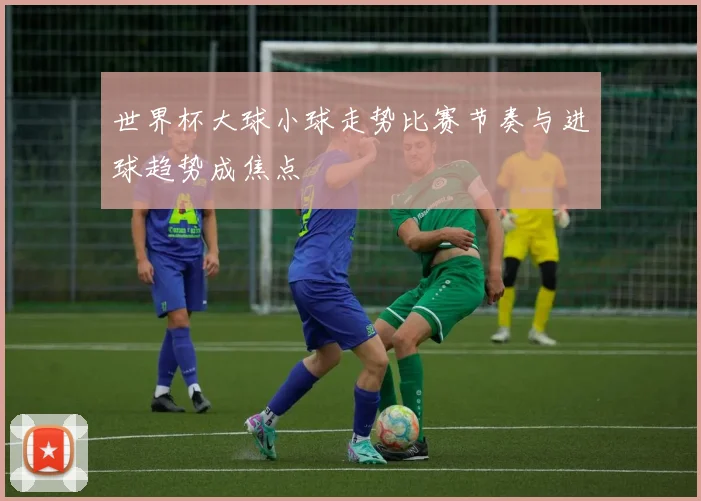 世界杯大球小球走势比赛节奏与进球趋势成焦点
