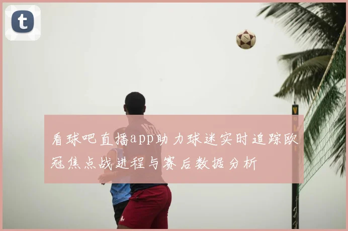 看球吧直播app助力球迷实时追踪欧冠焦点战进程与赛后数据分析