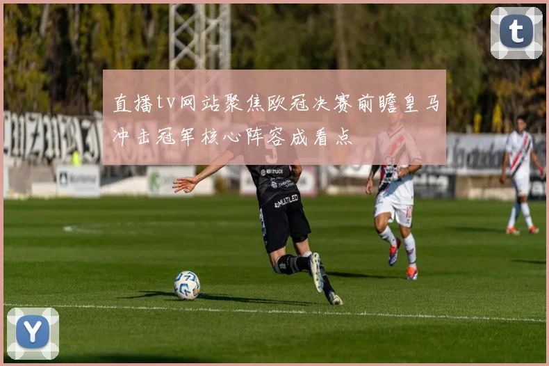 直播tv网站聚焦欧冠决赛前瞻皇马冲击冠军核心阵容成看点