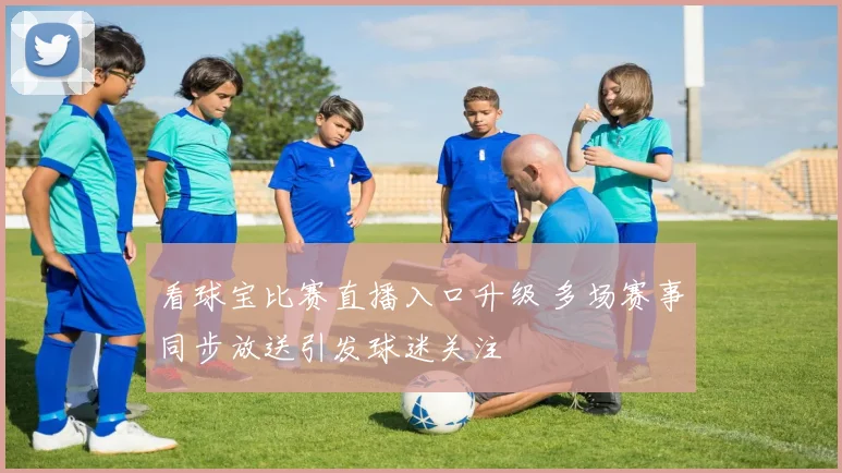 看球宝比赛直播入口升级 多场赛事同步放送引发球迷关注