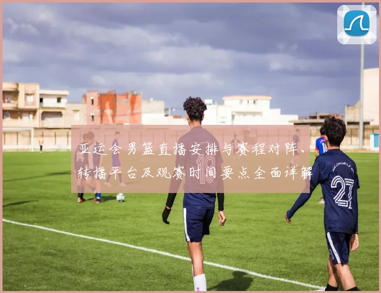 亚运会男篮直播安排与赛程对阵、转播平台及观赛时间要点全面详解
