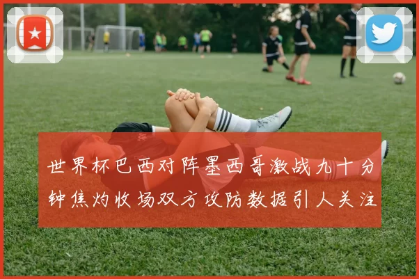 世界杯巴西对阵墨西哥激战九十分钟焦灼收场双方攻防数据引人关注