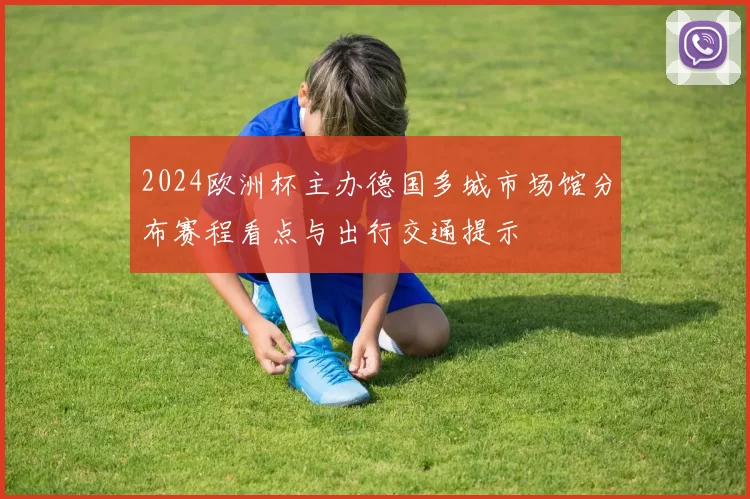 2024欧洲杯主办德国多城市场馆分布赛程看点与出行交通提示