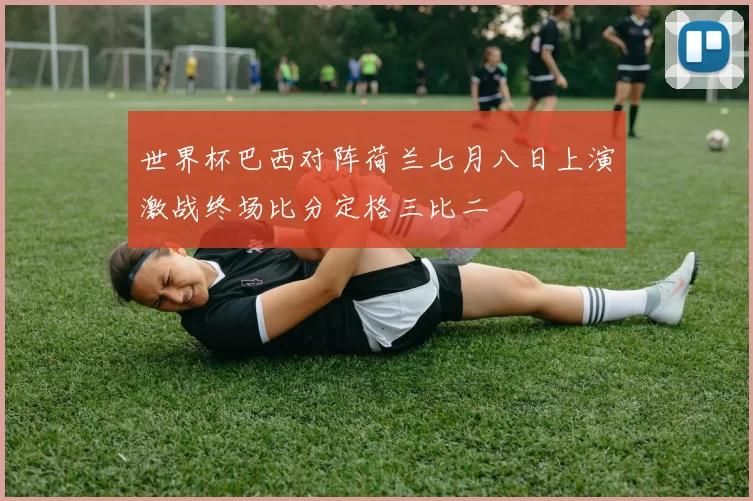 世界杯巴西对阵荷兰七月八日上演激战终场比分定格三比二