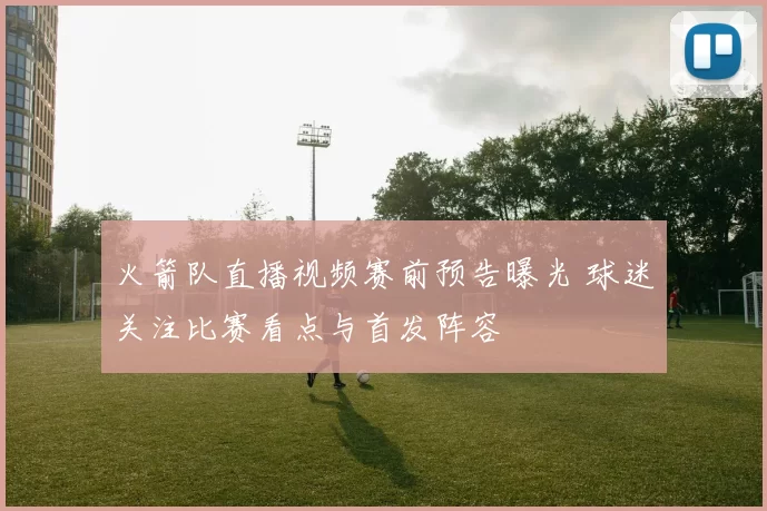 火箭队直播视频赛前预告曝光 球迷关注比赛看点与首发阵容