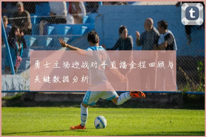 勇士主场迎战对手直播全程回顾与关键数据分析