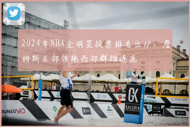 2024年NBA全明星投票排名出炉,詹姆斯东部领跑西部群雄逐鹿