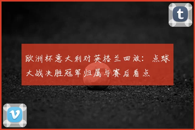 欧洲杯意大利对英格兰回放:点球大战决胜冠军归属与赛后看点