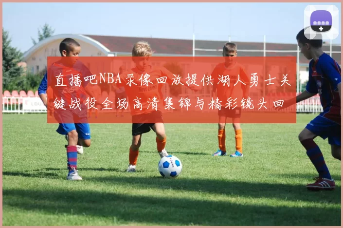 直播吧NBA录像回放提供湖人勇士关键战役全场高清集锦与精彩镜头回顾