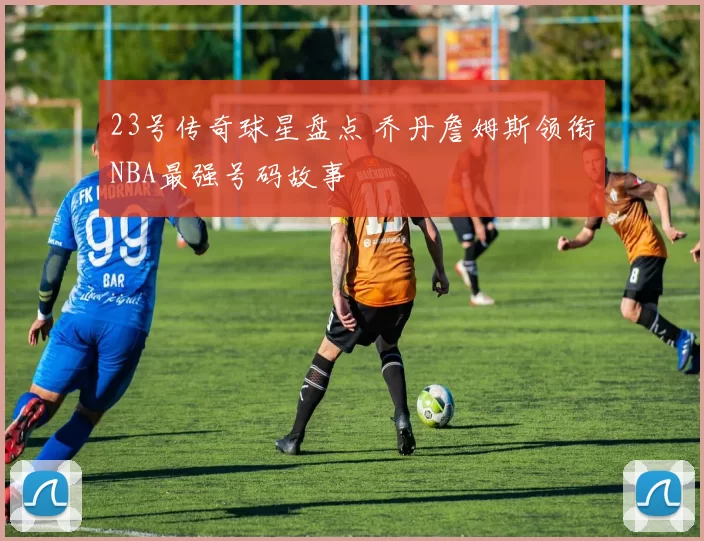 23号传奇球星盘点 乔丹詹姆斯领衔NBA最强号码故事