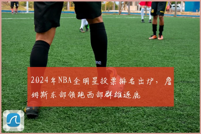 2024年NBA全明星投票排名出炉,詹姆斯东部领跑西部群雄逐鹿