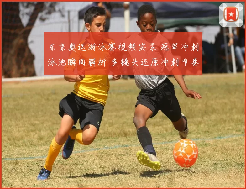 东京奥运游泳赛视频实录 冠军冲刺泳池瞬间解析 多镜头还原冲刺节奏