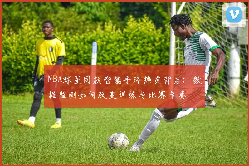 NBA球星同款智能手环热卖背后：数据监测如何改变训练与比赛节奏