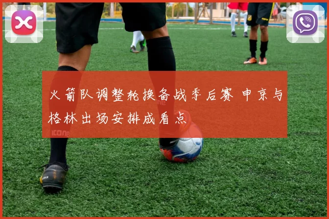 火箭队调整轮换备战季后赛 申京与格林出场安排成看点