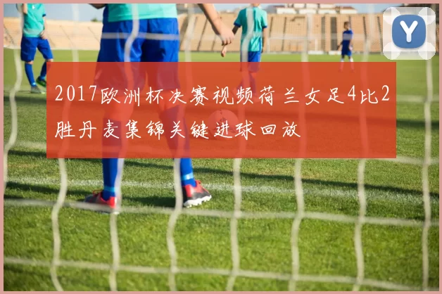 2017欧洲杯决赛视频荷兰女足4比2胜丹麦集锦关键进球回放