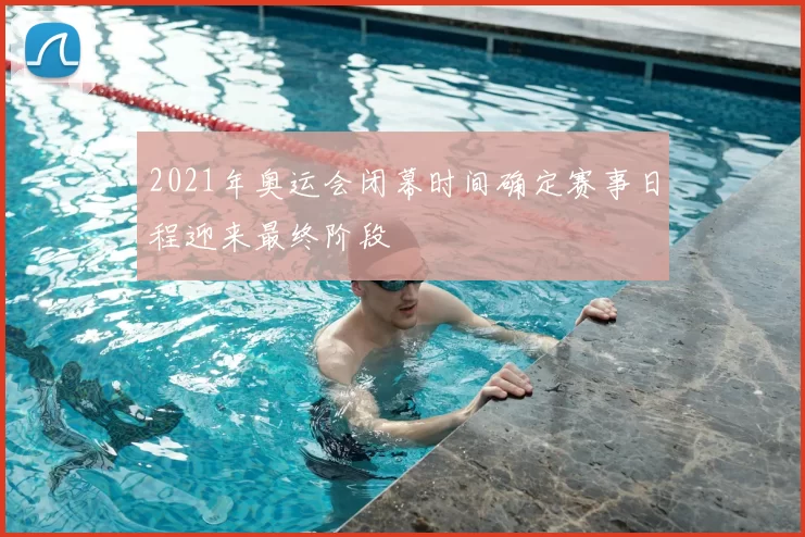 2021年奥运会闭幕时间确定赛事日程迎来最终阶段