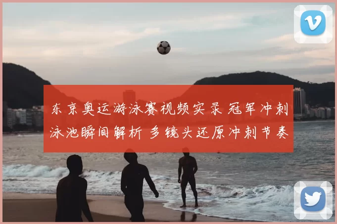 东京奥运游泳赛视频实录 冠军冲刺泳池瞬间解析 多镜头还原冲刺节奏