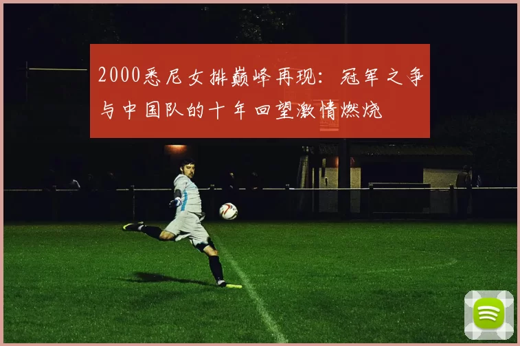 2000悉尼女排巅峰再现：冠军之争与中国队的十年回望激情燃烧