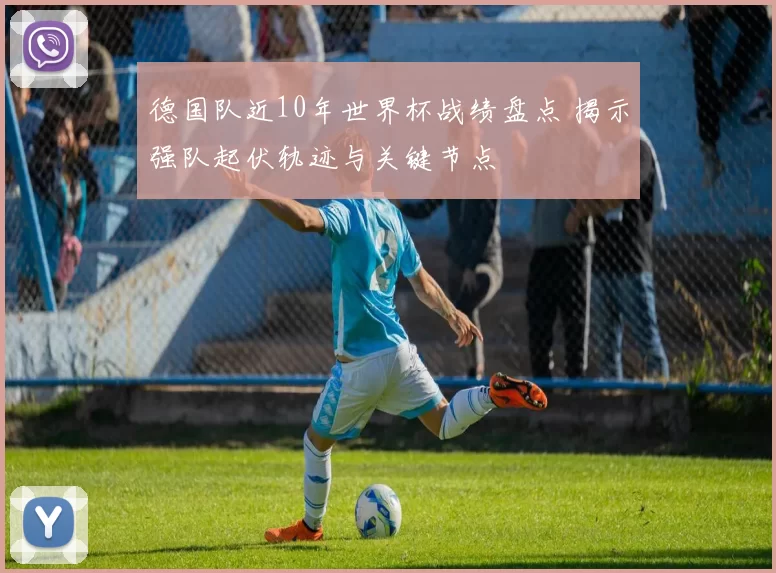 德国队近10年世界杯战绩盘点 揭示强队起伏轨迹与关键节点
