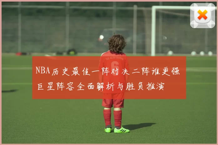 NBA历史最佳一阵对决二阵谁更强 巨星阵容全面解析与胜负推演