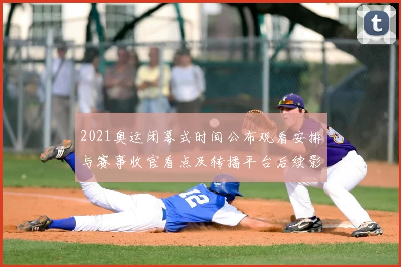 2021奥运闭幕式时间公布观看安排与赛事收官看点及转播平台后续影响