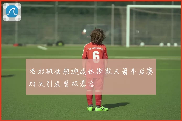 洛杉矶快船迎战休斯敦火箭季后赛对决引发晋级悬念