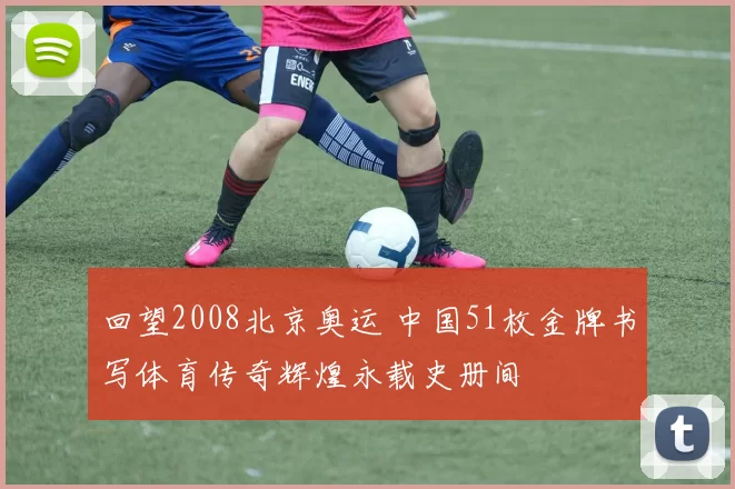 回望2008北京奥运 中国51枚金牌书写体育传奇辉煌永载史册间