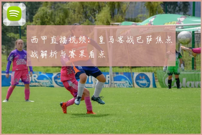 西甲直播视频：皇马客战巴萨焦点战解析与赛果看点