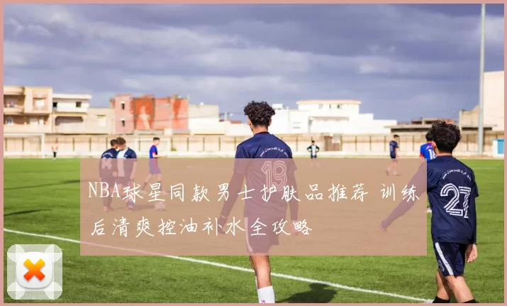 NBA球星同款男士护肤品推荐 训练后清爽控油补水全攻略