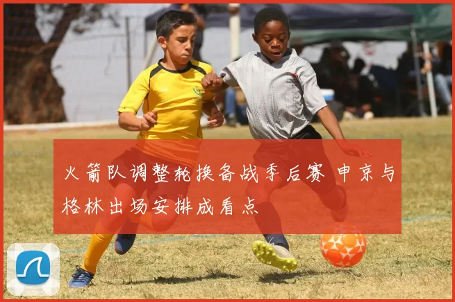 火箭队调整轮换备战季后赛 申京与格林出场安排成看点