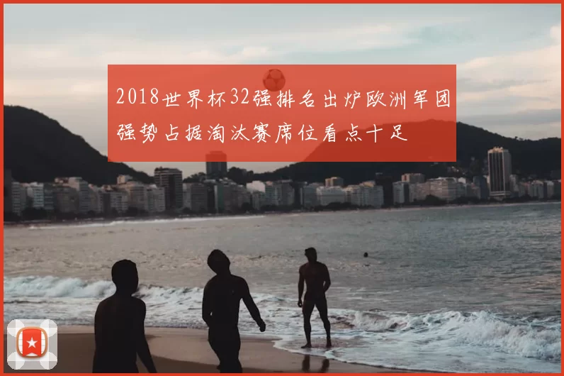 2018世界杯32强排名出炉欧洲军团强势占据淘汰赛席位看点十足
