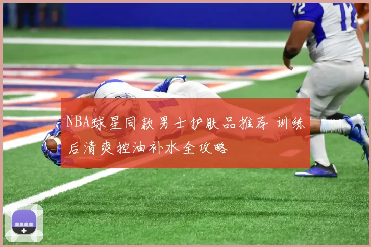NBA球星同款男士护肤品推荐 训练后清爽控油补水全攻略