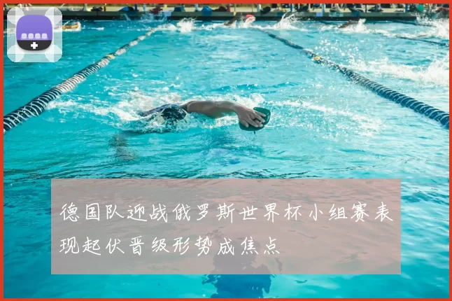 德国队迎战俄罗斯世界杯小组赛表现起伏晋级形势成焦点