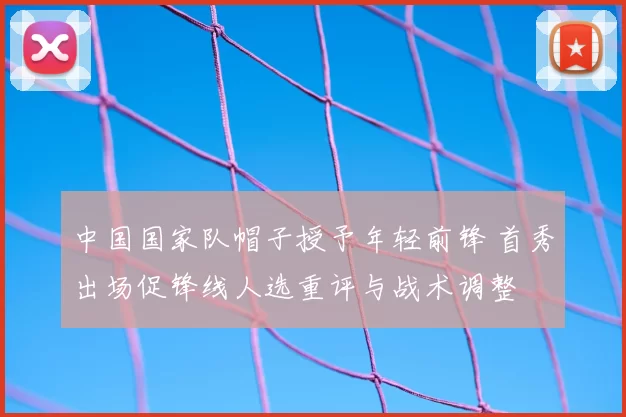 中国国家队帽子授予年轻前锋 首秀出场促锋线人选重评与战术调整