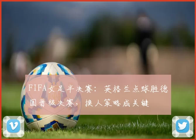 FIFA女足半决赛：英格兰点球胜德国晋级决赛，换人策略成关键