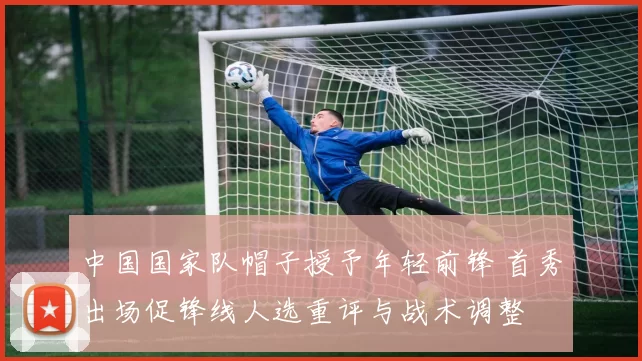 中国国家队帽子授予年轻前锋 首秀出场促锋线人选重评与战术调整