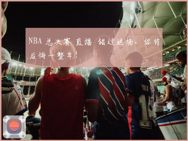 NBA 总决赛 直播 错过这场，你将后悔一整年！