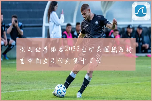 女足世界排名2023出炉美国稳居榜首中国女足位列第十五位