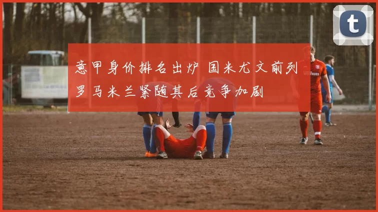 意甲身价排名出炉 国米尤文前列 罗马米兰紧随其后竞争加剧