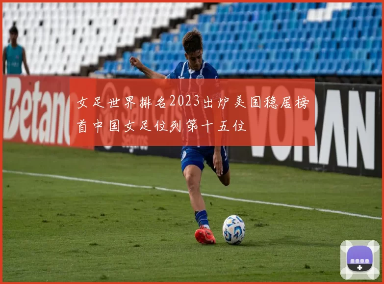 女足世界排名2023出炉美国稳居榜首中国女足位列第十五位