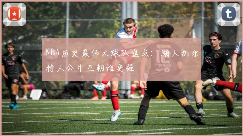 NBA历史最伟大球队盘点：湖人凯尔特人公牛王朝谁更强