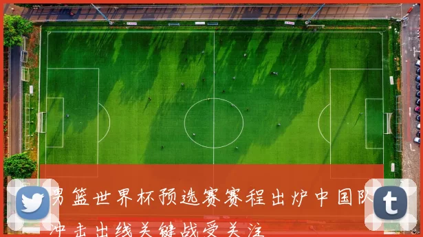 男篮世界杯预选赛赛程出炉中国队冲击出线关键战受关注