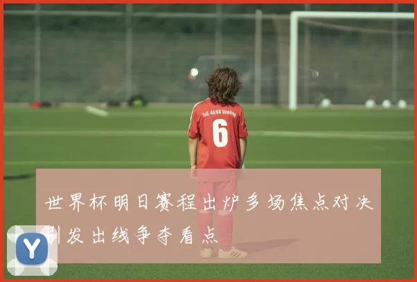 世界杯明日赛程出炉多场焦点对决引发出线争夺看点