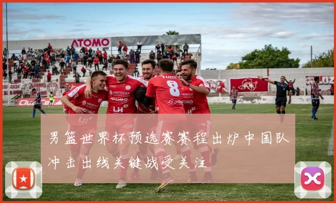 男篮世界杯预选赛赛程出炉中国队冲击出线关键战受关注