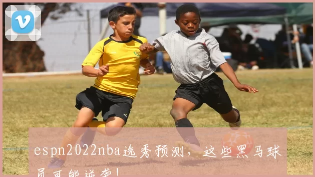 espn2022nba选秀预测，这些黑马球员可能逆袭！