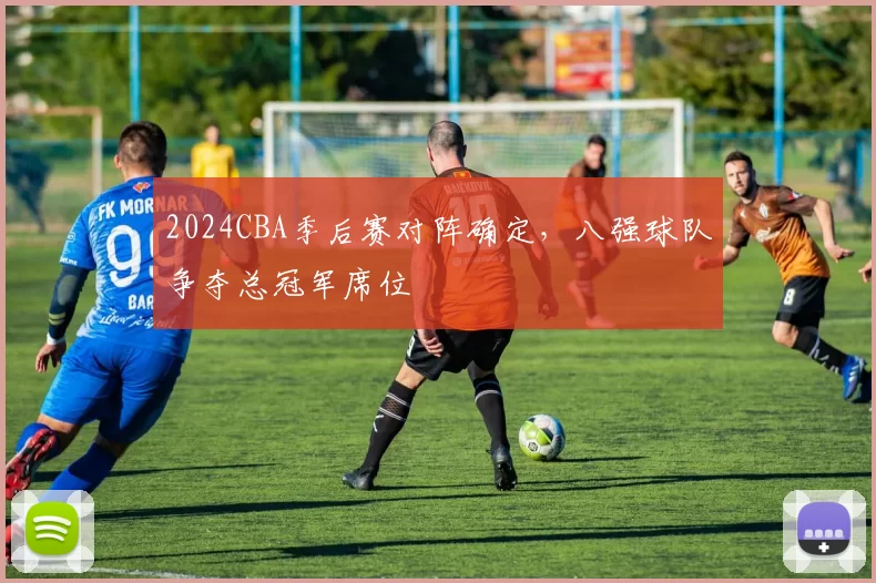 2024CBA季后赛对阵确定，八强球队争夺总冠军席位