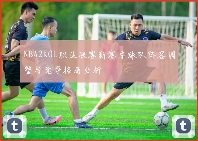 NBA2KOL职业联赛新赛季球队阵容调整与竞争格局分析