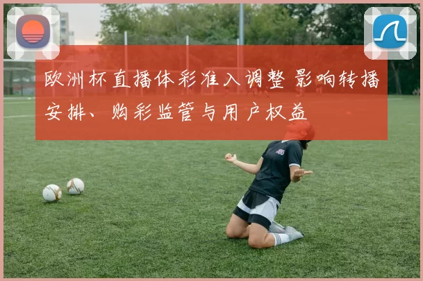 欧洲杯直播体彩准入调整 影响转播安排、购彩监管与用户权益
