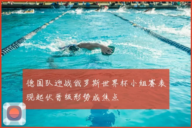 德国队迎战俄罗斯世界杯小组赛表现起伏晋级形势成焦点