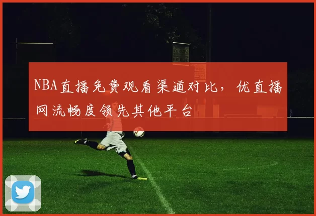 NBA直播免费观看渠道对比，优直播网流畅度领先其他平台